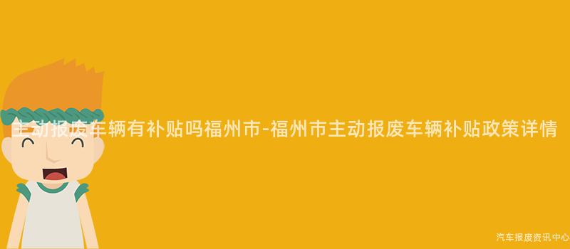主动报废车辆有补贴吗福州市-福州市主动报废车辆补贴政策详情