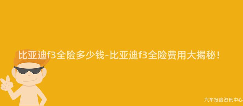 比亚迪f3全险多少钱-比亚迪f3全险费用大揭秘！