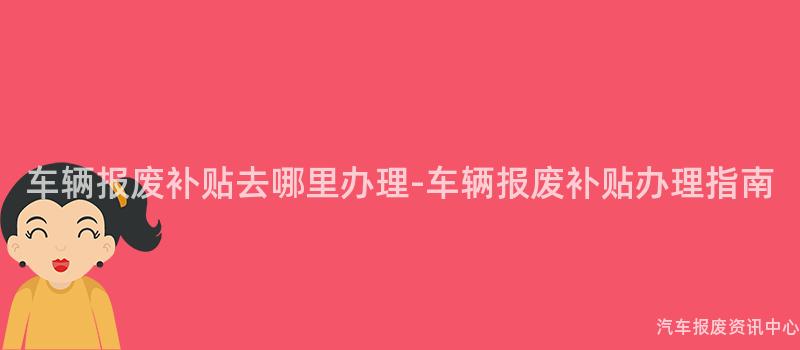 车辆报废补贴去哪里办理-车辆报废补贴办理指南
