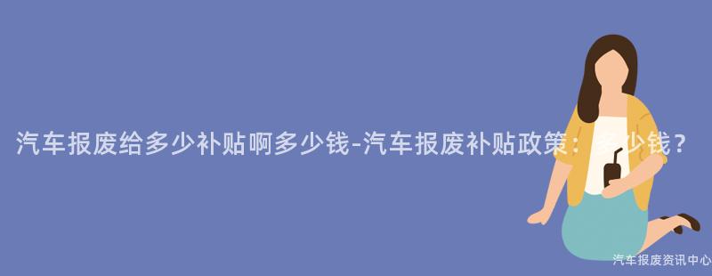 汽车报废给多少补贴啊多少钱-汽车报废补贴政策：多少钱？