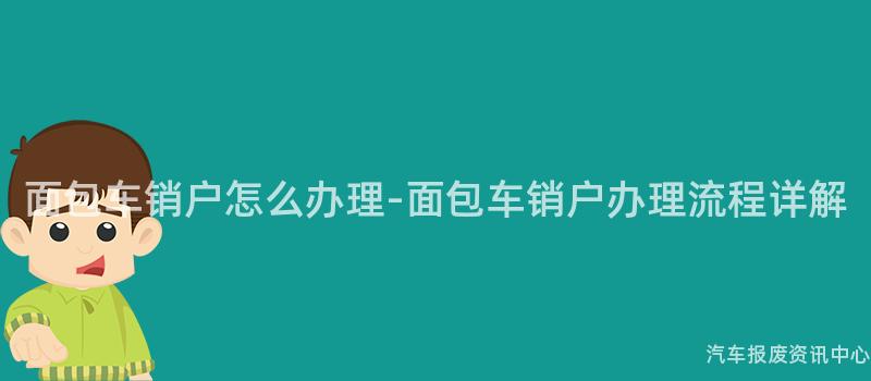 面包车销户怎么办理-面包车销户办理流程详解