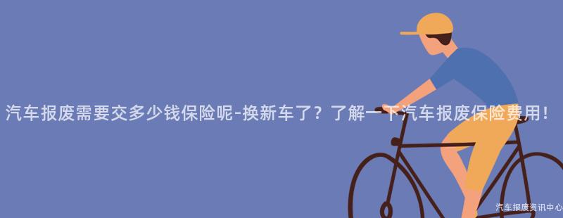 汽车报废需要交多少钱保险呢-换新车了？了解一下汽车报废保险费用！