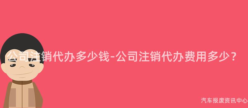 公司注销代办多少钱-公司注销代办费用多少？