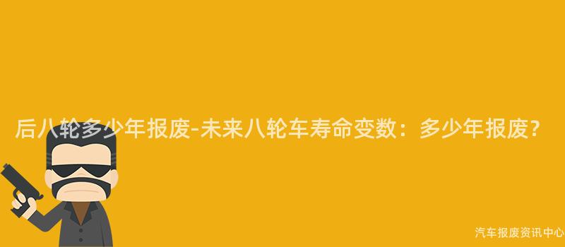 后八轮多少年报废-未来八轮车寿命变数：多少年报废？