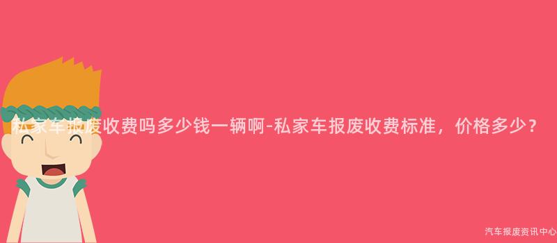 私家车报废收费吗多少钱一辆啊-私家车报废收费标准，价格多少？