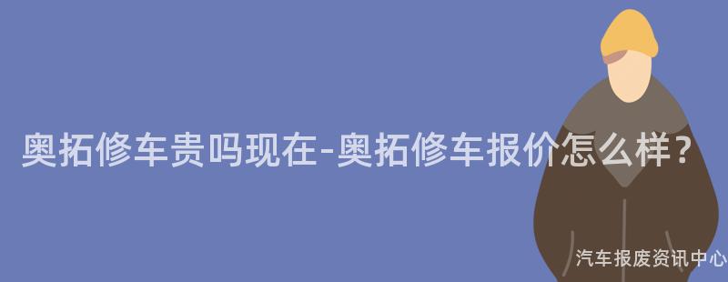 奥拓修车贵吗现在-奥拓修车报价怎么样？