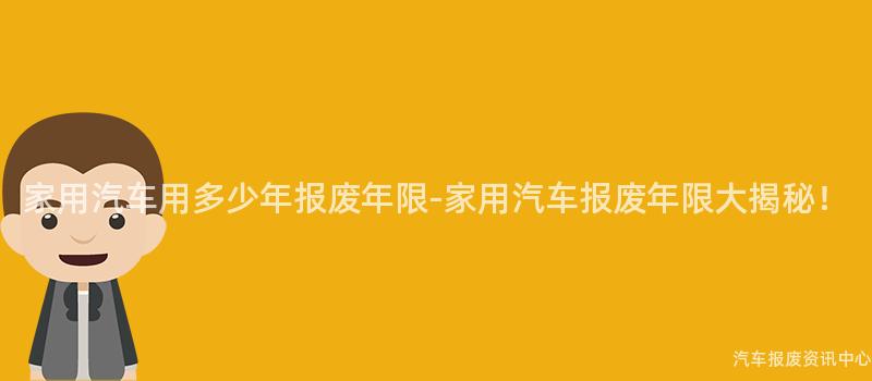 家用汽车用多少年报废年限-家用汽车报废年限大揭秘！