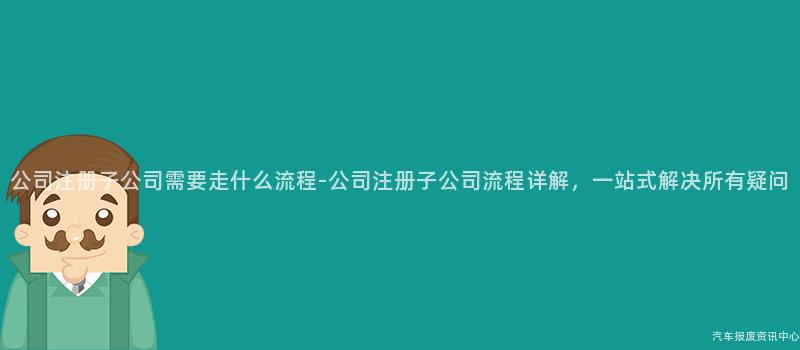 公司注册子公司需要走什么流程-公司注册子公司流程详解，一站式解决所有疑问