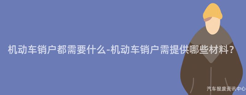 机动车销户都需要什么-机动车销户需提供哪些材料？