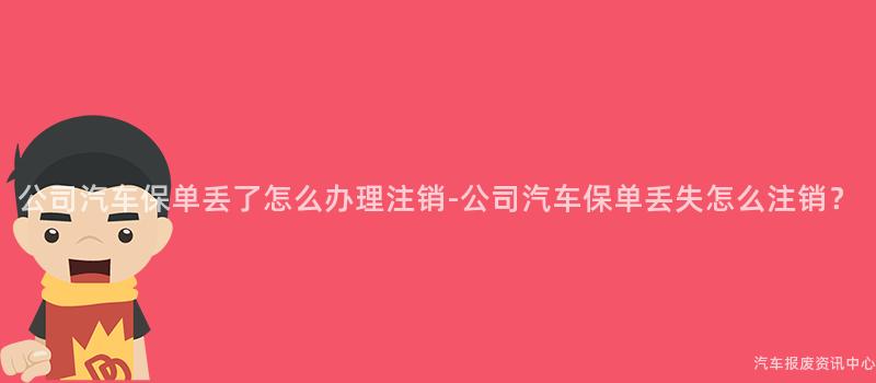 公司汽车保单丢了怎么办理注销-公司汽车保单丢失怎么注销？