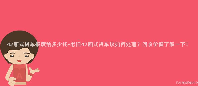 42厢式货车报废给多少钱-老旧42厢式货车该如何处理？回收价值了解一下！