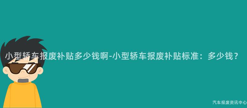 小型轿车报废补贴多少钱啊-小型轿车报废补贴标准：多少钱？