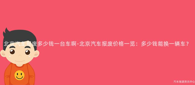 北京汽车报废多少钱一台车啊-北京汽车报废价格一览：多少钱能换一辆车？
