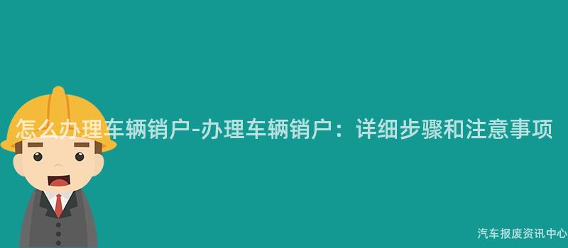 怎么办理车辆销户-办理车辆销户：详细步骤和注意事项
