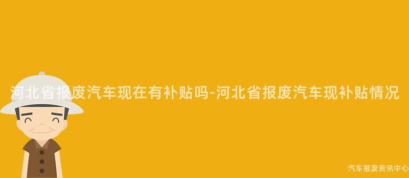 河北省报废汽车现在有补贴吗-河北省报废汽车现补贴情况