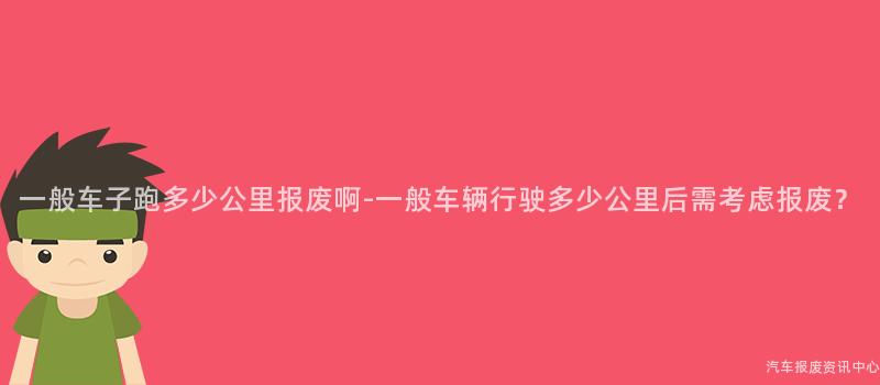 一般车子跑多少公里报废啊-一般车辆行驶多少公里后需考虑报废？