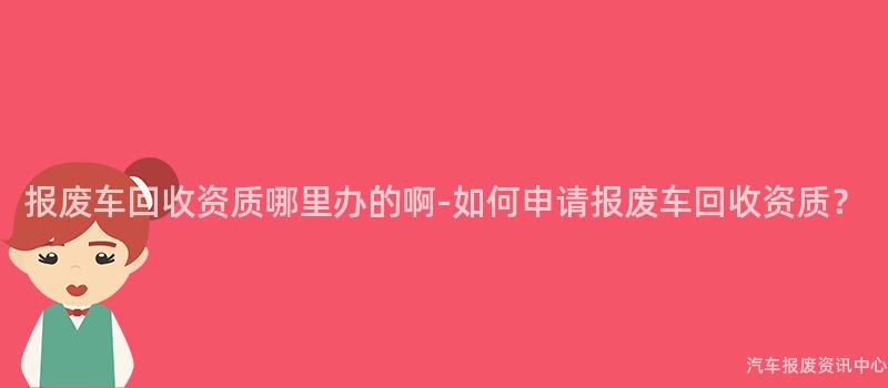 报废车回收资质哪里办的啊-如何申请报废车回收资质？