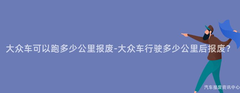 大众车可以跑多少公里报废-大众车行驶多少公里后报废？