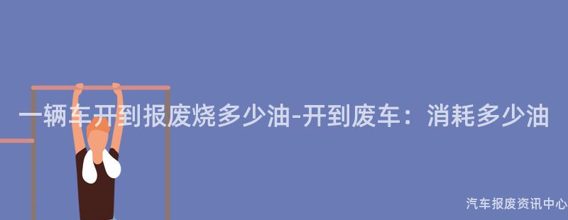 一辆车开到报废烧多少油-开到废车：消耗多少油