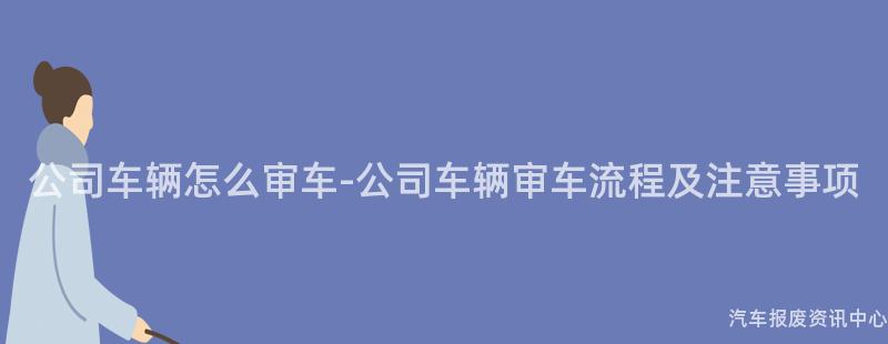 公司车辆怎么审车-公司车辆审车流程及注意事项