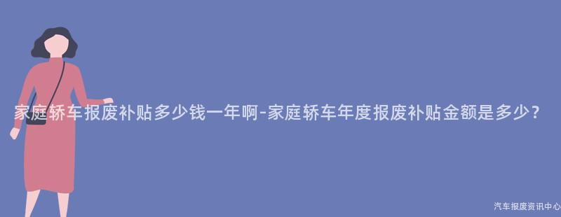 家庭轿车报废补贴多少钱一年啊-家庭轿车年度报废补贴金额是多少？