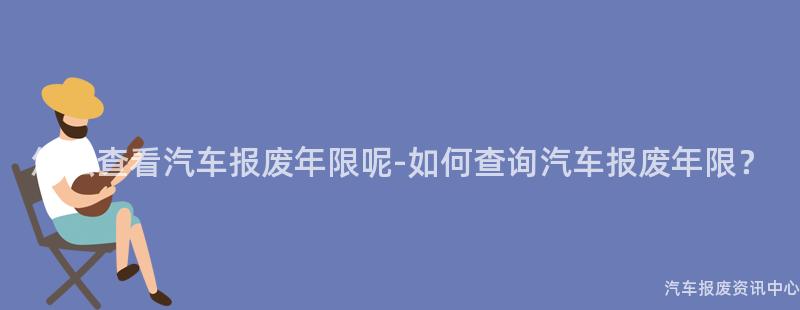 怎么查看汽车报废年限呢-如何查询汽车报废年限？