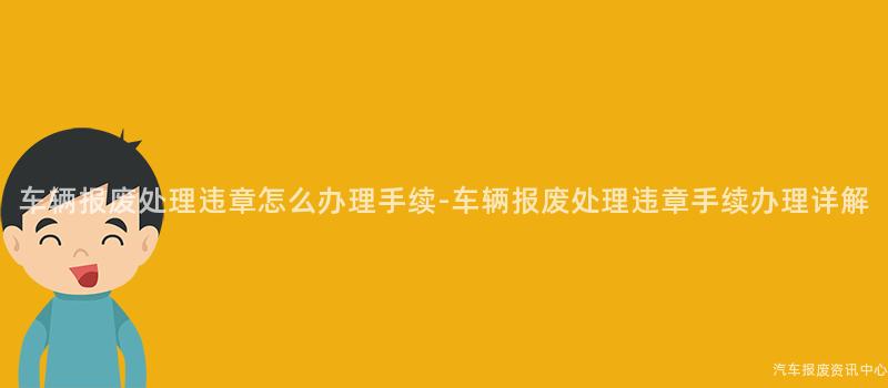 车辆报废处理违章怎么办理手续-车辆报废处理违章手续办理详解