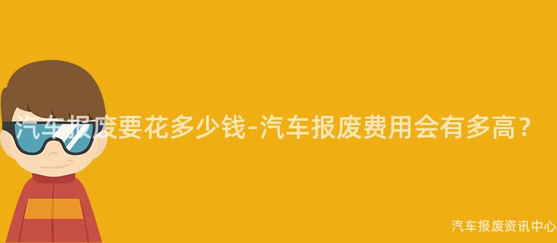 汽车报废要花多少钱-汽车报废费用会有多高？