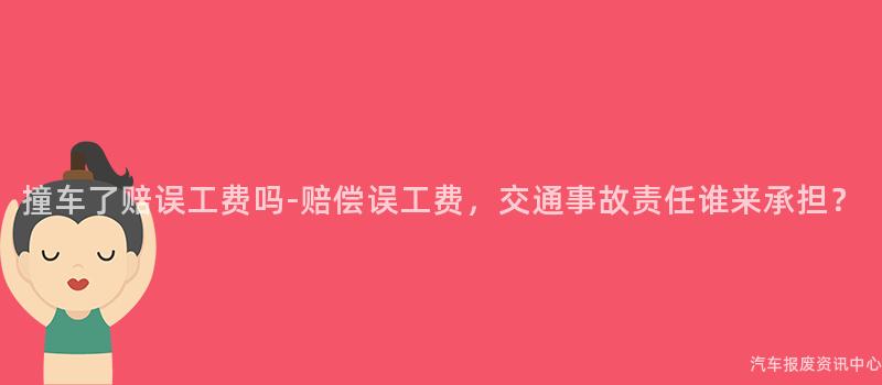 撞车了赔误工费吗-赔偿误工费，交通事故责任谁来承担？