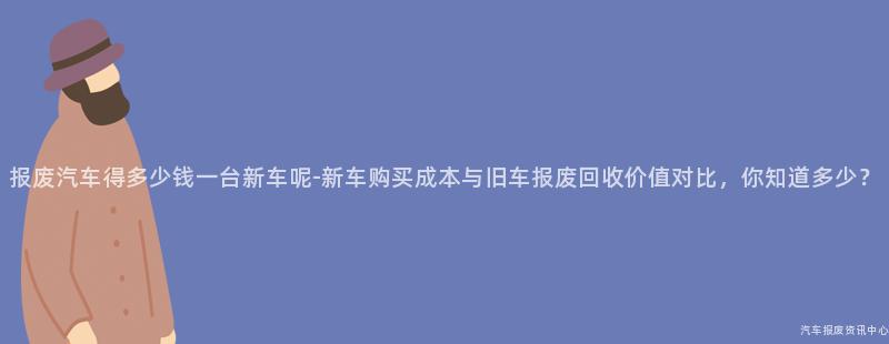 报废汽车得多少钱一台新车呢-新车购买成本与旧车报废回收价值对比，你知道多少？