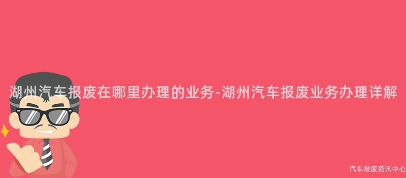 湖州汽车报废在哪里办理的业务-湖州汽车报废业务办理详解