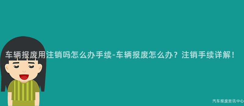 车辆报废用注销吗怎么办手续-车辆报废怎么办？注销手续详解！