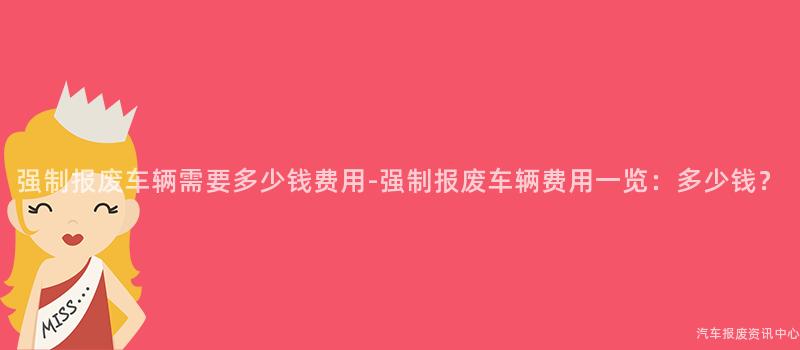 强制报废车辆需要多少钱费用-强制报废车辆费用一览：多少钱？