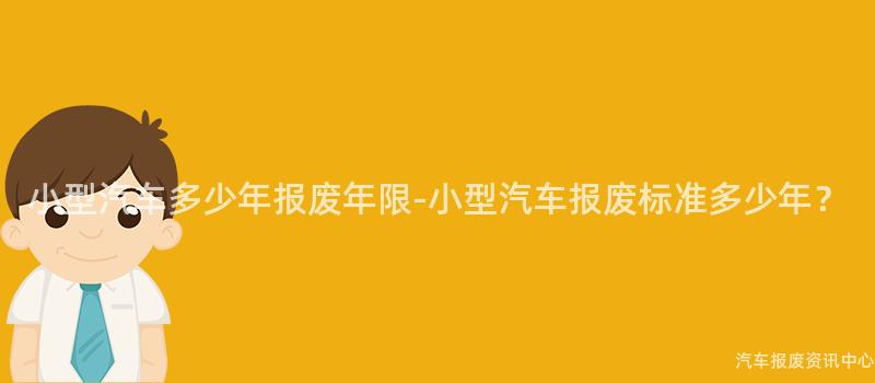 小型汽车多少年报废年限-小型汽车报废标准多少年？