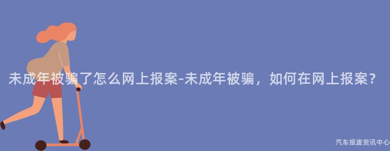 未成年被骗了怎么网上报案-未成年被骗，如何在网上报案？