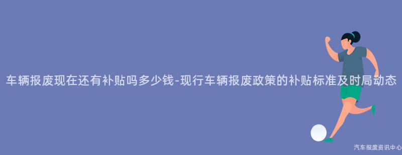车辆报废现在还有补贴吗多少钱-现行车辆报废政策的补贴标准及时局动态