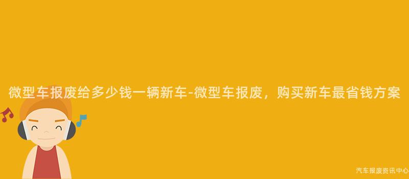 微型车报废给多少钱一辆新车-微型车报废，购买新车最省钱方案