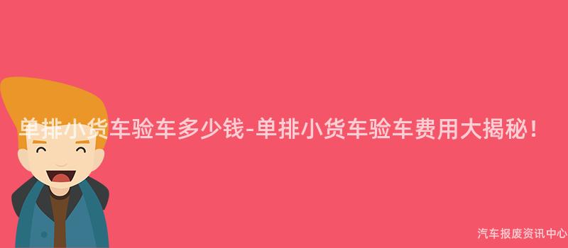 单排小货车验车多少钱-单排小货车验车费用大揭秘！