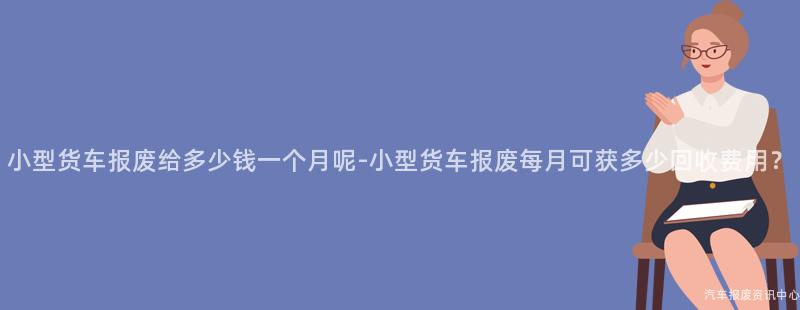 小型货车报废给多少钱一个月呢-小型货车报废每月可获多少回收费用？