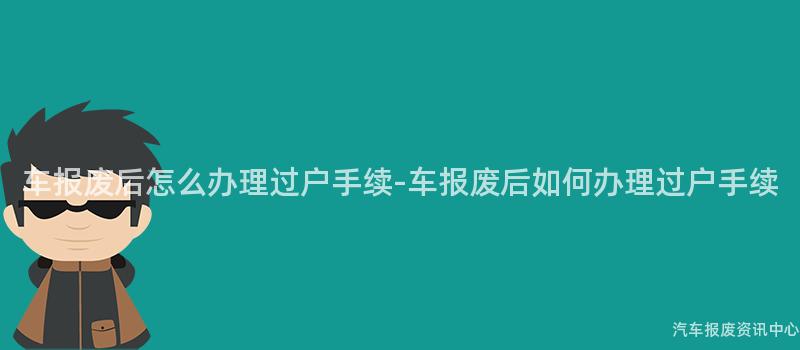 车报废后怎么办理过户手续-车报废后如何办理过户手续