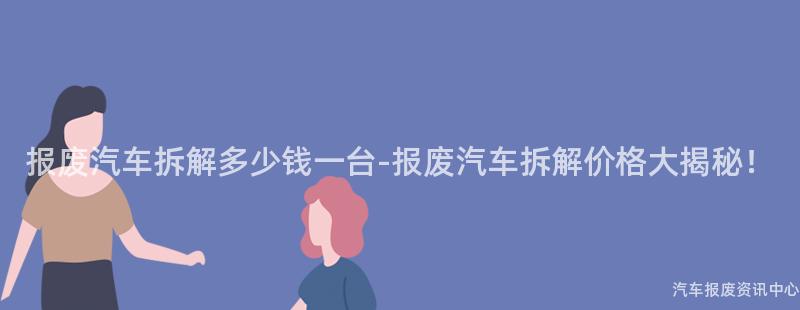 报废汽车拆解多少钱一台-报废汽车拆解价格大揭秘！