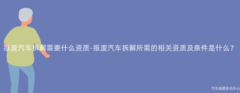 报废汽车拆解需要什么资质-报废汽车拆解所需的相关资质及条件是什么？