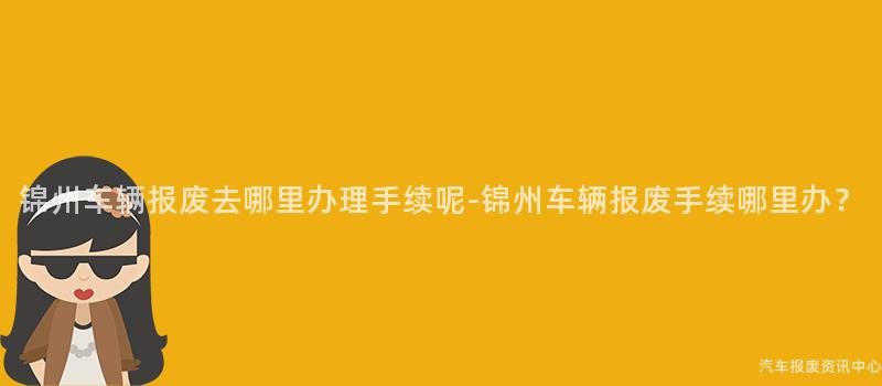 锦州车辆报废去哪里办理手续呢-锦州车辆报废手续哪里办？