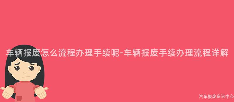 车辆报废怎么流程办理手续呢-车辆报废手续办理流程详解