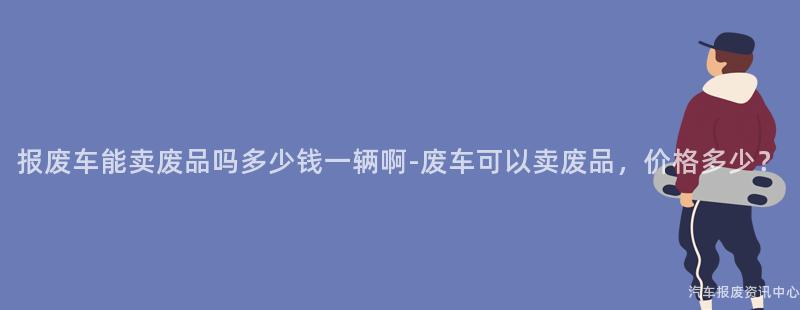 报废车能卖废品吗多少钱一辆啊-废车可以卖废品，价格多少？