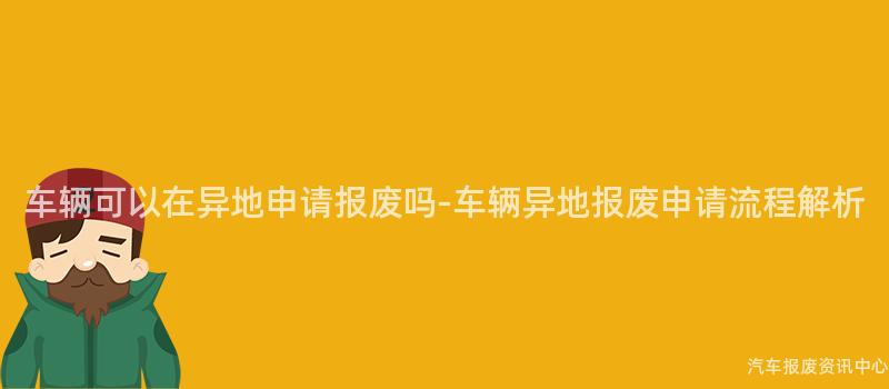 车辆可以在异地申请报废吗-车辆异地报废申请流程解析