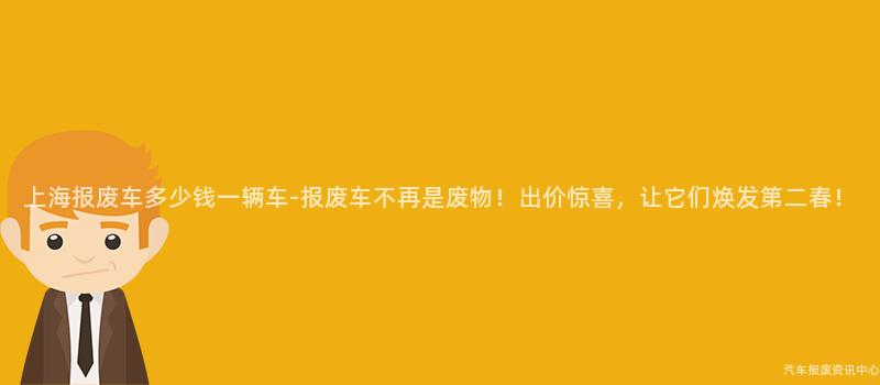 上海报废车多少钱一辆车-报废车不再是废物！出价惊喜，让它们焕发第二春！