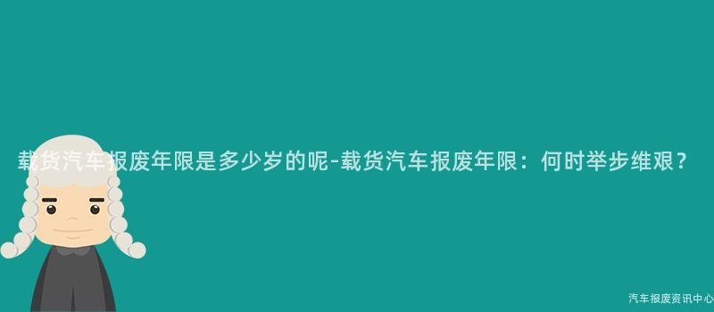 载货汽车报废年限是多少岁的呢-载货汽车报废年限：何时举步维艰？