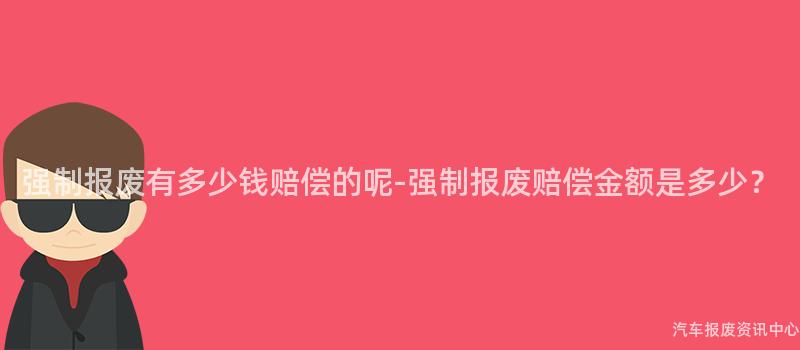 强制报废有多少钱赔偿的呢-强制报废赔偿金额是多少？