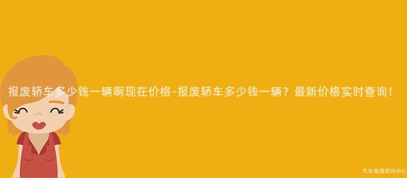 报废轿车多少钱一辆啊现在价格-报废轿车多少钱一辆？最新价格实时查询！